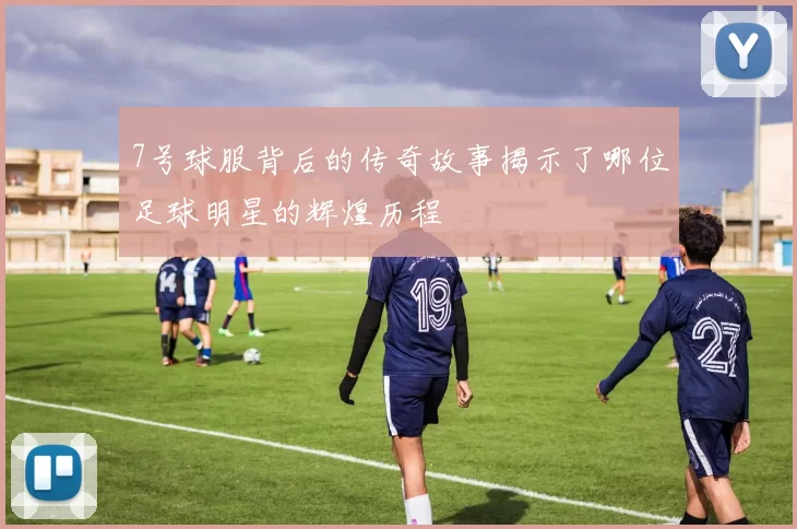 7号球服背后的传奇故事揭示了哪位足球明星的辉煌历程