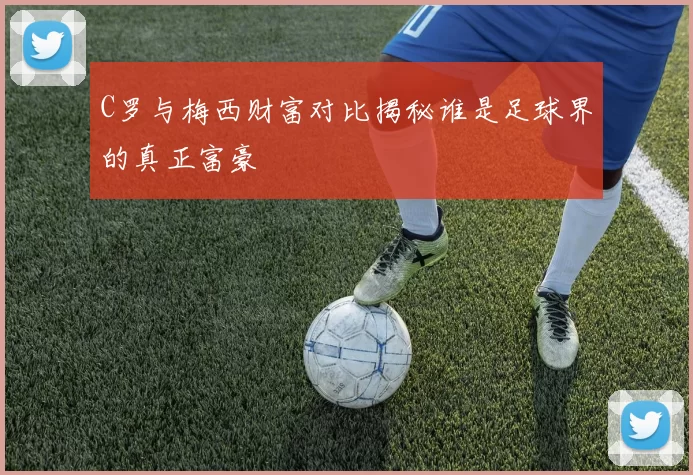 C罗与梅西财富对比揭秘谁是足球界的真正富豪
