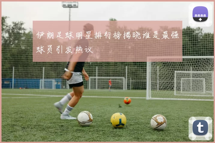 伊朗足球明星排行榜揭晓谁是最强球员引发热议