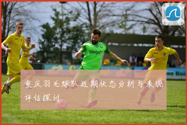 重庆羽毛球队近期状态分析与表现评估探讨