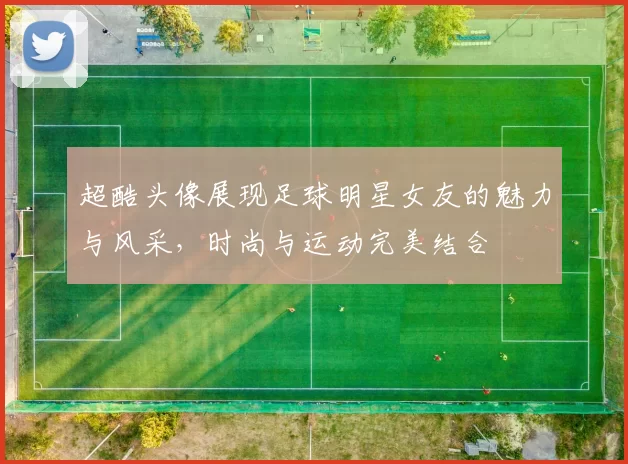 超酷头像展现足球明星女友的魅力与风采，时尚与运动完美结合