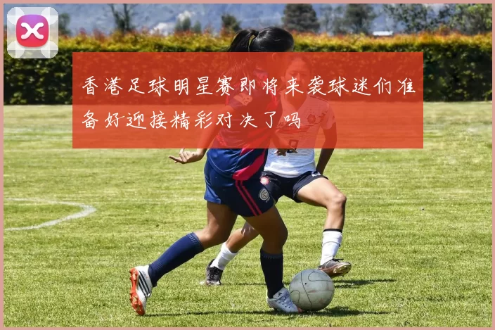 香港足球明星赛即将来袭球迷们准备好迎接精彩对决了吗