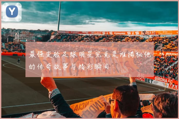 最强变脸足球明星究竟是谁揭秘他的传奇故事与精彩瞬间