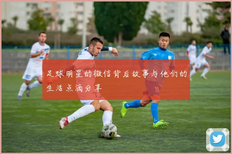 足球明星的微信背后故事与他们的生活点滴分享