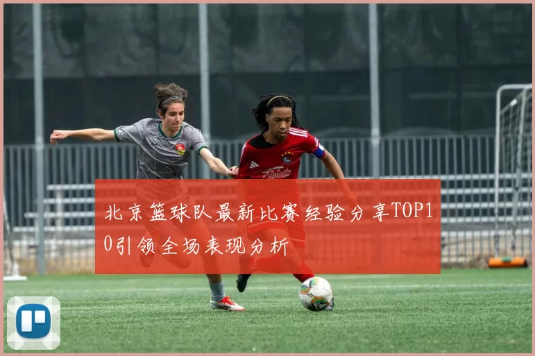 北京篮球队最新比赛经验分享TOP10引领全场表现分析