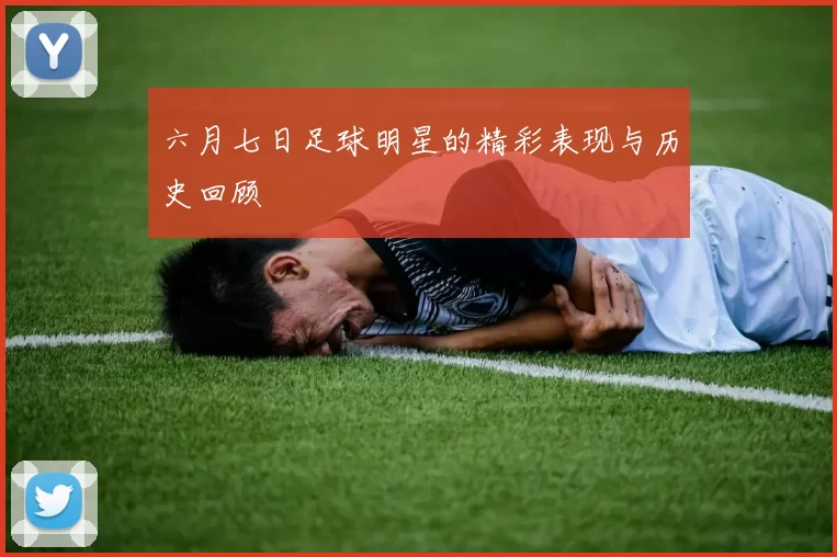 六月七日足球明星的精彩表现与历史回顾