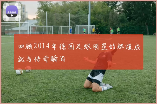 回顾2014年德国足球明星的辉煌成就与传奇瞬间