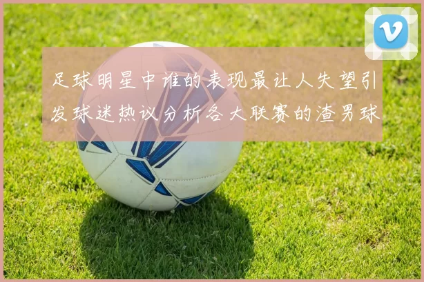 足球明星中谁的表现最让人失望引发球迷热议分析各大联赛的渣男球员