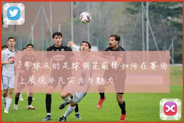 3号球衣的足球明星前锋如何在赛场上展现非凡实力与魅力