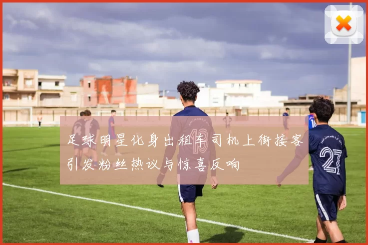 足球明星化身出租车司机上街接客引发粉丝热议与惊喜反响