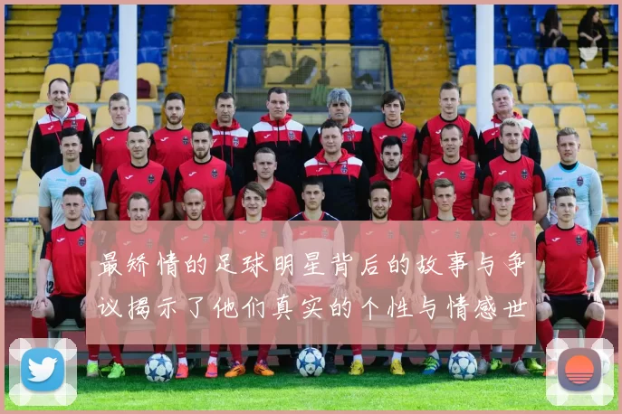 最矫情的足球明星背后的故事与争议揭示了他们真实的个性与情感世界