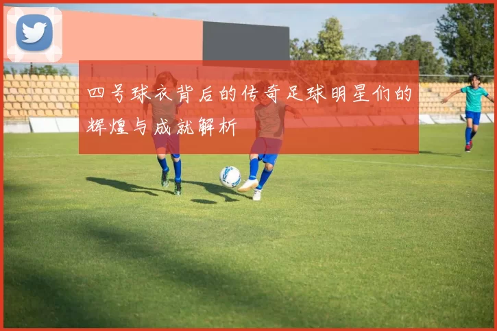 四号球衣背后的传奇足球明星们的辉煌与成就解析